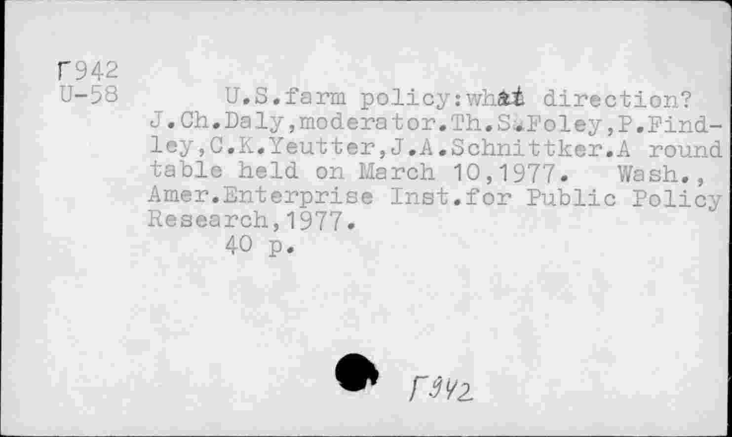 ﻿F942
U-58	U.S.farm policy:whAi direction?
J•Ch.Daly,modéra tor.Th.S*Foley,P.Findley ,C.K.Yeutter,J.A.Schnittker.A round table held on March 10,1977. Wash., Amer.Enterprise Inst.for Public Policy Research,1977.
40 p.
H1/?.